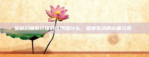 安利的膳食纤维的作用是什么,健康生活的必备元素