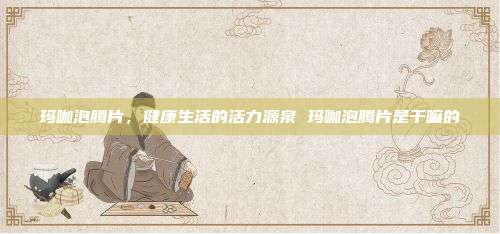 玛咖泡腾片,健康生活的活力源泉 玛咖泡腾片是干嘛的
