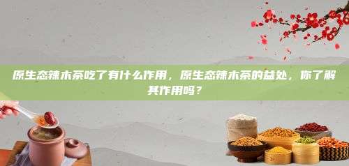 原生态辣木茶吃了有什么作用，原生态辣木茶的益处，你了解其作用吗？