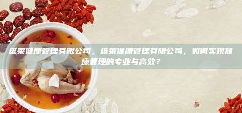 维莱健康管理有限公司，维莱健康管理有限公司，如何实现健康管理的专业与高效？