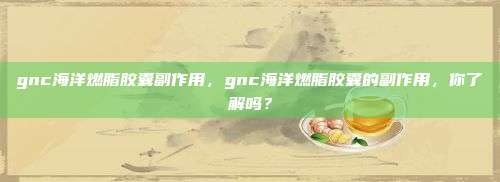 gnc海洋燃脂胶囊副作用，gnc海洋燃脂胶囊的副作用，你了解吗？