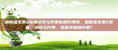 磷脂维生素e胶囊功效与作用有副作用吗，磷脂维生素E胶囊，功效与作用，是否伴随副作用？