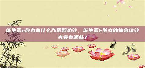 维生素e胶丸有什么作用和功效，维生素E胶丸的神奇功效究竟有哪些？