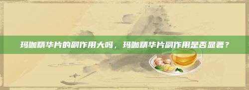 玛咖精华片的副作用大吗，玛咖精华片副作用是否显著？