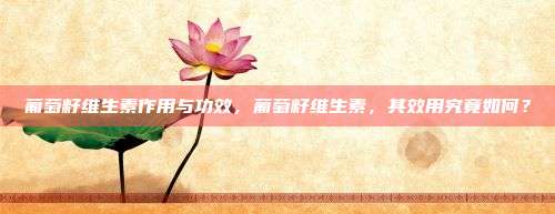 葡萄籽维生素作用与功效，葡萄籽维生素，其效用究竟如何？