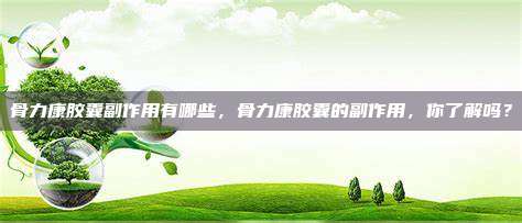 骨力康胶囊副作用有哪些，骨力康胶囊的副作用，你了解吗？