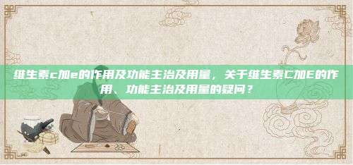 维生素c加e的作用及功能主治及用量，关于维生素C加E的作用、功能主治及用量的疑问？