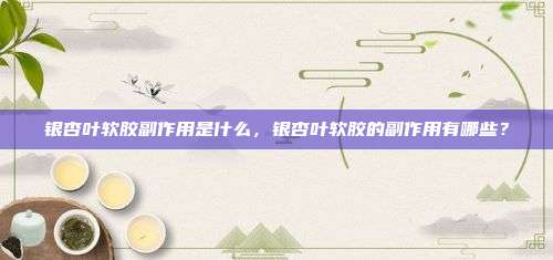 银杏叶软胶副作用是什么，银杏叶软胶的副作用有哪些？