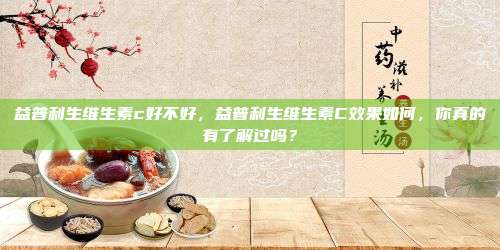 益普利生维生素c好不好，益普利生维生素C效果如何，你真的有了解过吗？