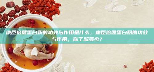 康臣倍健蛋白粉的功效与作用是什么，康臣倍健蛋白粉的功效与作用，你了解多少？