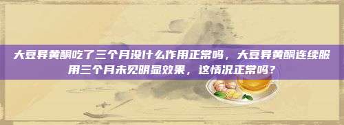 大豆异黄酮吃了三个月没什么作用正常吗，大豆异黄酮连续服用三个月未见明显效果，这情况正常吗？