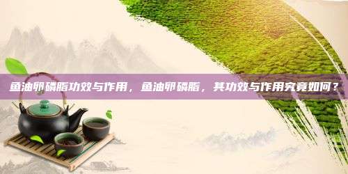鱼油卵磷脂功效与作用，鱼油卵磷脂，其功效与作用究竟如何？