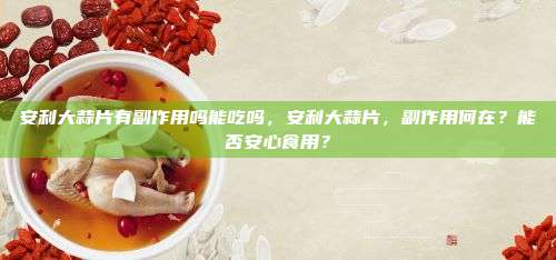 安利大蒜片有副作用吗能吃吗，安利大蒜片，副作用何在？能否安心食用？