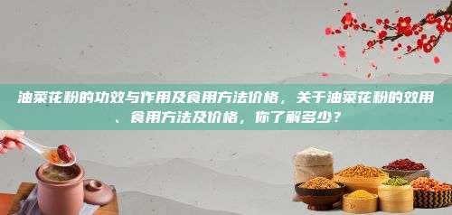 油菜花粉的功效与作用及食用方法价格，关于油菜花粉的效用、食用方法及价格，你了解多少？