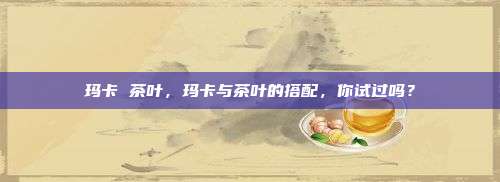 玛卡 茶叶，玛卡与茶叶的搭配，你试过吗？