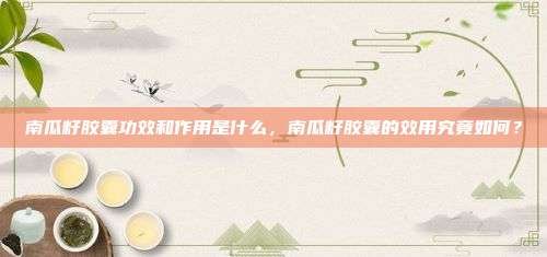 南瓜籽胶囊功效和作用是什么，南瓜籽胶囊的效用究竟如何？