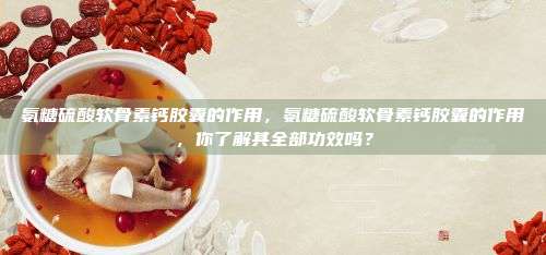 氨糖硫酸软骨素钙胶囊的作用，氨糖硫酸软骨素钙胶囊的作用，你了解其全部功效吗？