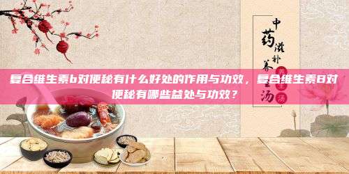 复合维生素b对便秘有什么好处的作用与功效，复合维生素B对便秘有哪些益处与功效？