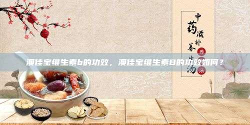 澳佳宝维生素b的功效，澳佳宝维生素B的功效如何？