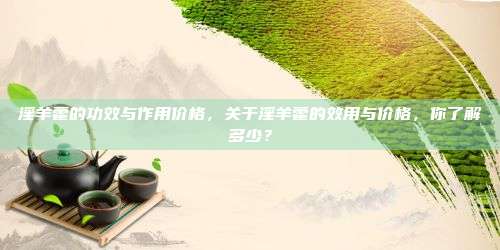 淫羊藿的功效与作用价格，关于淫羊藿的效用与价格，你了解多少？