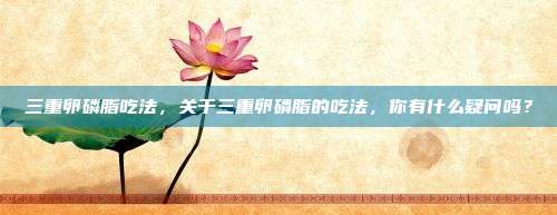 三重卵磷脂吃法，关于三重卵磷脂的吃法，你有什么疑问吗？