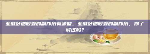 亚麻籽油胶囊的副作用有哪些，亚麻籽油胶囊的副作用，你了解过吗？