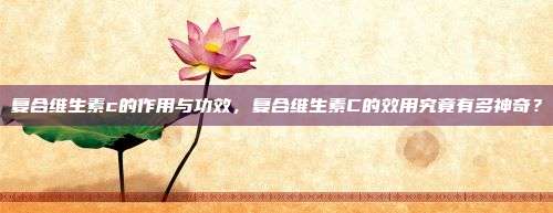 复合维生素c的作用与功效，复合维生素C的效用究竟有多神奇？