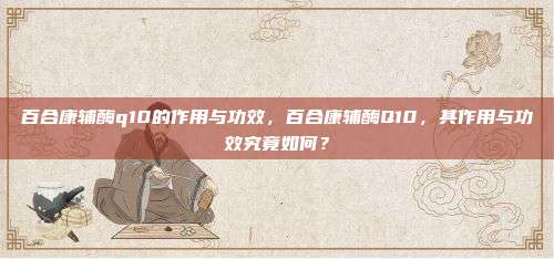 百合康辅酶q10的作用与功效，百合康辅酶Q10，其作用与功效究竟如何？