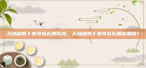 天然胡萝卜素可以长期吃吗，天然胡萝卜素可以长期食用吗？