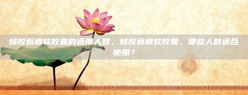 蜂胶葛根软胶囊的适用人群，蜂胶葛根软胶囊，哪些人群适合使用？
