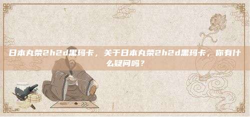 日本丸荣2h2d黑玛卡，关于日本丸荣2h2d黑玛卡，你有什么疑问吗？