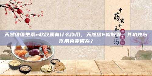 天然维维生素e软胶囊有什么作用，天然维E软胶囊，其功效与作用究竟何在？
