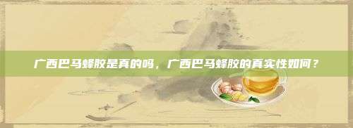 广西巴马蜂胶是真的吗，广西巴马蜂胶的真实性如何？