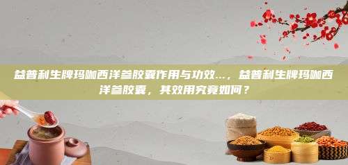 益普利生牌玛咖西洋参胶囊作用与功效...，益普利生牌玛咖西洋参胶囊，其效用究竟如何？