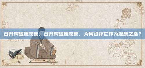 日升牌硒康胶囊，日升牌硒康胶囊，为何选择它作为健康之选？
