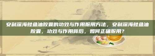 安利深海鲑鱼油胶囊的功效与作用服用方法，安利深海鲑鱼油胶囊，功效与作用背后，如何正确服用？
