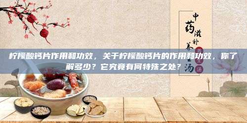 柠檬酸钙片作用和功效，关于柠檬酸钙片的作用和功效，你了解多少？它究竟有何特殊之处？