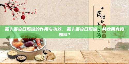 麦卡多安口服液的作用与功效，麦卡多安口服液，其效用究竟如何？