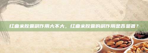 红曲米胶囊副作用大不大，红曲米胶囊的副作用是否显著？