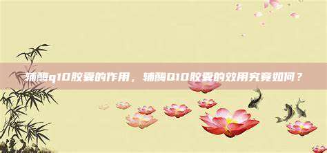 辅酶q10胶囊的作用，辅酶Q10胶囊的效用究竟如何？
