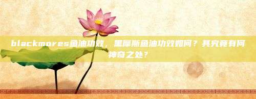 blackmores鱼油功效，黑摩斯鱼油功效如何？其究竟有何神奇之处？