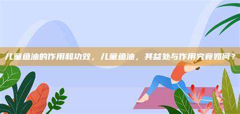 儿童鱼油的作用和功效，儿童鱼油，其益处与作用究竟如何？