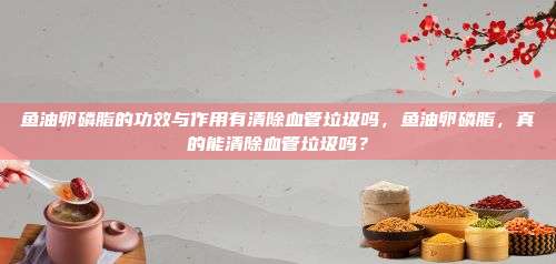 鱼油卵磷脂的功效与作用有清除血管垃圾吗，鱼油卵磷脂，真的能清除血管垃圾吗？