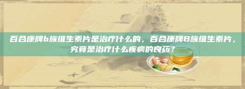 百合康牌b族维生素片是治疗什么的，百合康牌B族维生素片，究竟是治疗什么疾病的良药？