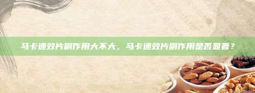 马卡速效片副作用大不大，马卡速效片副作用是否显著？