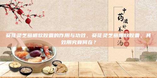 葵花灵芝葛根软胶囊的作用与功效，葵花灵芝葛根软胶囊，其效用究竟何在？