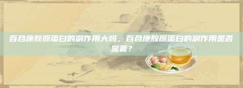 百合康胶原蛋白的副作用大吗，百合康胶原蛋白的副作用是否显著？