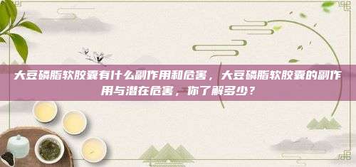 大豆磷脂软胶囊有什么副作用和危害，大豆磷脂软胶囊的副作用与潜在危害，你了解多少？