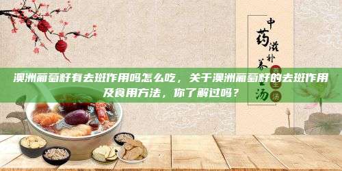 澳洲葡萄籽有去斑作用吗怎么吃，关于澳洲葡萄籽的去斑作用及食用方法，你了解过吗？