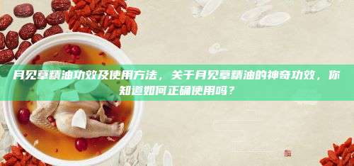月见草精油功效及使用方法，关于月见草精油的神奇功效，你知道如何正确使用吗？